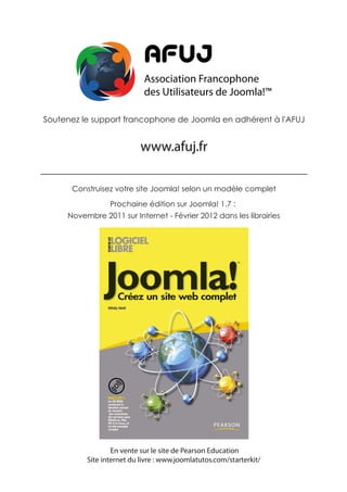 AFUJ
                            Association Francophone
                            des Utilisateurs de Joomla!™

Soutenez le support francophone de Joomla en adhérent à l'AFUJ


                           www.afuj.fr

      Construisez votre site Joomla! selon un modèle complet

                 Prochaine édition sur Joomla! 1.7 :
     Novembre 2011 sur Internet - Février 2012 dans les librairies




                  En vente sur le site de Pearson Education
          Site internet du livre : www.joomlatutos.com/starterkit/
 
