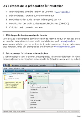 Les 5 étapes de la préparation à l'installation
   1. Téléchargez la dernière version de Joomla! : www.joomla.fr
   2. Décompressez l'archive sur votre ordinateur
   3. Envoi des fichiers sur le serveur (hébergeur) par FTP
   4. Modification des droits sur les répertoires/fichiers (CHMOD)
   5. Création de la base de données


1. Téléchargez la dernière version de Joomla!
Vous pouvez télécharger la dernière version de Joomla! traduit en français avec
les données exemples comprises par le portail de Joomla.fr : www.joomla.fr
Vous pouvez téléchargez des versions de Joomla! contenant diverses extensions
déjà installées, avec des exemples les présentant sur www.joomlatutos.com


2. Décompressez l'archive sur votre ordinateur
Si votre hébergeur vous le permet, décompressez l'archive directement sur votre
espace à la racine du répertoire prévu pour le site (httpdocs, www, web ou autres)




                                                                               Page 2
 