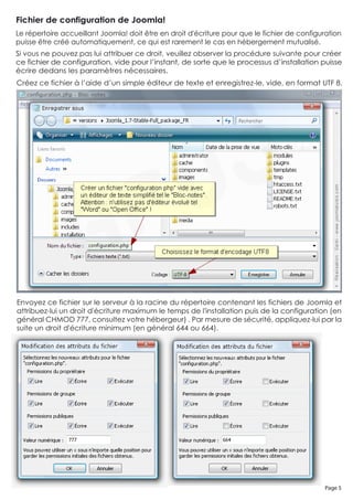 Fichier de configuration de Joomla!
Le répertoire accueillant Joomla! doit être en droit d'écriture pour que le fichier de configuration
puisse être créé automatiquement, ce qui est rarement le cas en hébergement mutualisé.
Si vous ne pouvez pas lui attribuer ce droit, veuillez observer la procédure suivante pour créer
ce fichier de configuration, vide pour l’instant, de sorte que le processus d’installation puisse
écrire dedans les paramètres nécessaires.
Créez ce fichier à l’aide d’un simple éditeur de texte et enregistrez-le, vide, en format UTF 8.




Envoyez ce fichier sur le serveur à la racine du répertoire contenant les fichiers de Joomla et
attribuez-lui un droit d'écriture maximum le temps de l'installation puis de la configuration (en
général CHMOD 777, consultez votre hébergeur) . Par mesure de sécurité, appliquez-lui par la
suite un droit d'écriture minimum (en général 644 ou 664).




                                                                                              Page 5
 