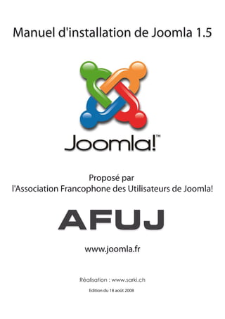 Manuel d'installation de Joomla 1.5




                     Proposé par
l'Association Francophone des Utilisateurs de Joomla!




                   www.joomla.fr


                 Réalisation : www.sarki.ch
                    Edition du 18 août 2008
 