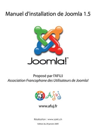 Manuel d'installation de Joomla 1.5




                Proposé par l'AFUJ
Association Francophone des Utilisateurs de Joomla!




                    www.afuj.fr


                Réalisation : www.sarki.ch
                   Edition du 29 janvier 2009
 
