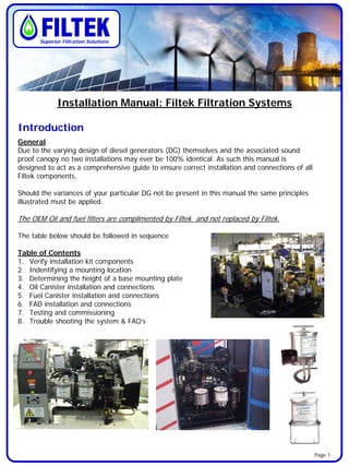 Installation Manual: Filtek Filtration Systems
Introduction
General
Due to the varying design of diesel generators (DG) themselves and the associated sound
proof canopy no two installations may ever be 100% identical. As such this manual is
designed to act as a comprehensive guide to ensure correct installation and connections of all
Filtek components.
Should the variances of your particular DG not be present in this manual the same principles
illustrated must be applied.
The OEM Oil and fuel filters are complimented by Filtek and not replaced by Filtek.
The table below should be followed in sequence
Table of Contents
1. Verify installation kit components
2. Indentifying a mounting location
3. Determining the height of a base mounting plate
4. Oil Canister installation and connections
5. Fuel Canister installation and connections
6. FAD installation and connections
7. Testing and commissioning
8. Trouble shooting the system & FAQ’s
Superior Filtration Solutions
Page 1
 