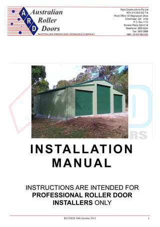 Australian Roller Door Installation Instructions
REVISED 30th October 2013 1
INSTALLATION
MANUAL
INSTRUCTIONS ARE INTENDED FOR
PROFESSIONAL ROLLER DOOR
INSTALLERS ONLY
 