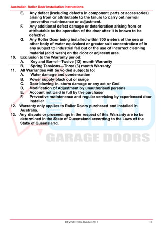 Australian Roller Door Installation Instructions
REVISED 30th October 2013 10
E. Any defect (Including defects in component parts or accessories)
arising from or attributable to the failure to carry out normal
preventive maintenance or adjustment.
F. Any additional defect damage or deterioration arising from or
attributable to the operation of the door after it is known to be
defective.
G. Any Roller Door being installed within 800 meters of the sea or
other body of water equivalent or greater salt concentration of in
any subject to industrial fall out or the use of incorrect cleaning
material (acid wash) on the door or adjacent area.
10. Exclusion to the Warranty period:
A. Key and Barrel—Twelve (12) month Warranty
B. Spring Tensions—Three (3) month Warranty
11. All Warranties will be voided subjects to:
A. Water damage and condensation
B. Power supply black out or surge
C. Door blowing in, storm damage or any act or God
D. Modification of Adjustment by unauthorised persons
E. Account not paid in full by the purchaser
F. Preventive maintenance and regular servicing by experienced door
installer
12. Warranty only applies to Roller Doors purchased and installed in
Australia.
13. Any dispute or proceedings in the respect of this Warranty are to be
determined in the State of Queensland according to the Laws of the
State of Queensland.
 