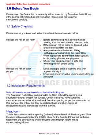 Australian Roller Door Installation Instructions
REVISED 30th October 2013 3
1.0 Before You Begin
Please note: No Guarantee or warranty will be accepted by Australian Roller Doors
if the door is not installed as per instructed. Please read the following
instructions carefully.
1.1 Safety Checklist
Please ensure you know and follow these basic hazard controls below:
1.2 Installation Requirements
Note: All references are taken from the inside looking out.
The Australian Roller Door is designed to be fitted behind the opening to a
structurally sound, smooth flat surface. Check to see you have sufficient
clearances above, either side and back from the opening as per the information in
this manual. It is critical the door be installed level and plum. Make all
measurements and allowances with this in mind.
Headroom
This is the space above the opening (or lintel) where the roll of the door goes. Note
the door will protrude below the lintel to allow for the handle. If there is insufficient
headroom, the door can be lowered but the walk through height will be
correspondingly lower.
Reduce the risk of self harm Before commencing work tidy up the site
making sure the work area is clear and safe.
If the site can not be tidied or deemed to be
unsafe do not install the door.
Always remember the correct lifting
technique when handling the Roller Door
Wear appropriate safety work wear (gloves,
boots, safety glasses, ear plugs etc)
Check your equipment is in a safe and
working position before using.
Reduce the risk of other
people
Keep all people clear of working area with
appropriate signs.
Ensure no-one ever walks under a door sitting on
a bracket
 