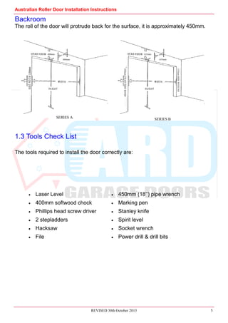 Australian Roller Door Installation Instructions
REVISED 30th October 2013 5
Backroom
The roll of the door will protrude back for the surface, it is approximately 450mm.
1.3 Tools Check List
The tools required to install the door correctly are:
400mm
460mm
Laser Level 450mm (18’’) pipe wrench
400mm softwood chock Marking pen
Phillips head screw driver Stanley knife
2 stepladders Spirit level
Hacksaw Socket wrench
File Power drill & drill bits
635mm
635mm
SERIES A SERIES B
250mmCHAINSIDEROOM
135mmSIDEWITHNO
 