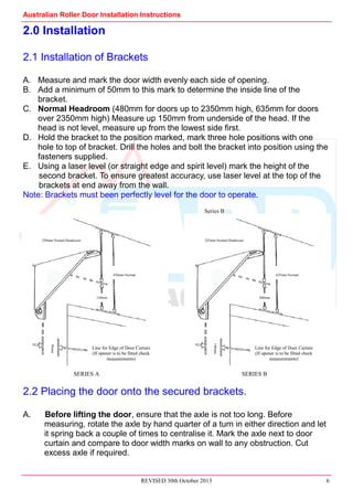 Australian Roller Door Installation Instructions
REVISED 30th October 2013 6
2.0 Installation
2.1 Installation of Brackets
A. Measure and mark the door width evenly each side of opening.
B. Add a minimum of 50mm to this mark to determine the inside line of the
bracket.
C. Normal Headroom (480mm for doors up to 2350mm high, 635mm for doors
over 2350mm high) Measure up 150mm from underside of the head. If the
head is not level, measure up from the lowest side first.
D. Hold the bracket to the position marked, mark three hole positions with one
hole to top of bracket. Drill the holes and bolt the bracket into position using the
fasteners supplied.
E. Using a laser level (or straight edge and spirit level) mark the height of the
second bracket. To ensure greatest accuracy, use laser level at the top of the
brackets at end away from the wall.
Note: Brackets must been perfectly level for the door to operate.
2.2 Placing the door onto the secured brackets.
A. Before lifting the door, ensure that the axle is not too long. Before
measuring, rotate the axle by hand quarter of a turn in either direction and let
it spring back a couple of times to centralise it. Mark the axle next to door
curtain and compare to door width marks on wall to any obstruction. Cut
excess axle if required.
250mm Normal Headroom
450mm Normal
Line for Edge of Door Curtain
(If opener is to be fitted check
measurements)
150mm
50mm
325mm Normal Headroom
625mm Normal
Line for Edge of Door Curtain
(If opener is to be fitted check
measurements)
300mm
140mmSeries B
SERIES A SERIES B
 