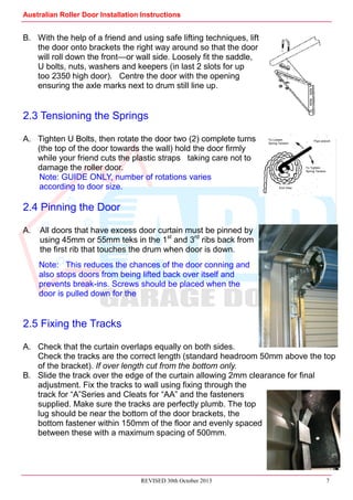 Australian Roller Door Installation Instructions
REVISED 30th October 2013 7
B. With the help of a friend and using safe lifting techniques, lift
the door onto brackets the right way around so that the door
will roll down the front—or wall side. Loosely fit the saddle,
U bolts, nuts, washers and keepers (in last 2 slots for up
too 2350 high door). Centre the door with the opening
ensuring the axle marks next to drum still line up.
2.3 Tensioning the Springs
A. Tighten U Bolts, then rotate the door two (2) complete turns
(the top of the door towards the wall) hold the door firmly
while your friend cuts the plastic straps taking care not to
damage the roller door.
Note: GUIDE ONLY, number of rotations varies
according to door size.
2.4 Pinning the Door
A. All doors that have excess door curtain must be pinned by
using 45mm or 55mm teks in the 1st
and 3rd
ribs back from
the first rib that touches the drum when door is down.
Note: This reduces the chances of the door conning and
also stops doors from being lifted back over itself and
prevents break-ins. Screws should be placed when the
door is pulled down for the
2.5 Fixing the Tracks
A. Check that the curtain overlaps equally on both sides.
Check the tracks are the correct length (standard headroom 50mm above the top
of the bracket). If over length cut from the bottom only.
B. Slide the track over the edge of the curtain allowing 2mm clearance for final
adjustment. Fix the tracks to wall using fixing through the
track for “A”Series and Cleats for “AA” and the fasteners
supplied. Make sure the tracks are perfectly plumb. The top
lug should be near the bottom of the door brackets, the
bottom fastener within 150mm of the floor and evenly spaced
between these with a maximum spacing of 500mm.
Pipe wrench
To Tighten
Spring Tension
To Loosen
Spring Tension
End View
 