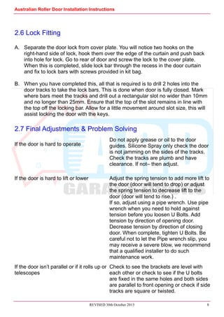 Australian Roller Door Installation Instructions
REVISED 30th October 2013 8
2.6 Lock Fitting
A. Separate the door lock from cover plate. You will notice two hooks on the
right-hand side of lock, hook them over the edge of the curtain and push back
into hole for lock. Go to rear of door and screw the lock to the cover plate.
When this is completed, slide lock bar through the recess in the door curtain
and fix to lock bars with screws provided in kit bag.
B. When you have completed this, all that is required is to drill 2 holes into the
door tracks to take the lock bars. This is done when door is fully closed. Mark
where bars meet the tracks and drill out a rectangular slot no wider than 10mm
and no longer than 25mm. Ensure that the top of the slot remains in line with
the top off the locking bar. Allow for a little movement around slot size, this will
assist locking the door with the keys.
2.7 Final Adjustments & Problem Solving
If the door is hard to operate
Do not apply grease or oil to the door
guides. Silicone Spray only check the door
is not jamming on the sides of the tracks.
Check the tracks are plumb and have
clearance. If not– then adjust.
If the door is hard to lift or lower Adjust the spring tension to add more lift to
the door (door will tend to drop) or adjust
the spring tension to decrease lift to the
door (door will tend to rise.) .
If so, adjust using a pipe wrench. Use pipe
wrench when you need to hold against
tension before you loosen U Bolts. Add
tension by direction of opening door.
Decrease tension by direction of closing
door. When complete, tighten U Bolts. Be
careful not to let the Pipe wrench slip, you
may receive a severe blow, we recommend
that a qualified installer to do such
maintenance work.
If the door isn’t parallel or if it rolls up or
telescopes
Check to see the brackets are level with
each other or check to see if the U bolts
are fixed in the same holes and both sides
are parallel to front opening or check if side
tracks are square or twisted.
 