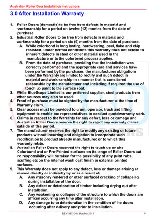 Australian Roller Door Installation Instructions
REVISED 30th October 2013 9
3.0 After Installation Warranty
1. Roller Doors (domestic) to be free from defects in material and
workmanship for a period on twelve (12) months from the date of
purchase.
2. Industrial Roller Doors to be free from defects in material and
workmanship for a period on six (6) months from the date of purchase.
A. While colorbond is long lasting, hardwearing, peel, flake and chip
resistant, under normal conditions this warranty does not extend to
inherent defects in steel or other material used in the
manufacture or to the colorbond process applies.
B. From the date of purchase, providing that the installation was
correctly performed and the appropriate care and services have
been performed by the purchaser, the manufactures obligations
under the Warranty are limited to rectify and such defect in
material and workmanship in a manner that is considered
reasonable by the manufacturer and including if required the use of
touch up paint to the surface coat.
3. While BlueScope Limited is our preferred supplier, steel products from
other sources may also be used.
4. Proof of purchase must be sighted by the manufacturer at the time of
Warranty claim.
5. Clear access must be provided to drum, operator, track and lifting
equipment to enable our representatives to conduct quote/warranty work.
6. Claims in respect to the Warranty for any defect, loss or damage and
Australian Roller Doors reserve the right to reject any warranty claims
outside of this period.
7. The manufacturer reserves the right to modify any existing or future
products without incurring and obligation to incorporate such
modification to product already manufactured or to which this
warranty relate.
8. Australian Roller Doors reserved the right to touch up on site
Colorbond and or Pre-Painted surfaces on its range of Roller Doors but
no responsibility will be taken for the possibility of any paint rubs,
scuffing etc on the internal wash coat finish or external painted
surfaces.
9. This Warranty does not apply to any defect, loss or damage arising or
caused directly or indirectly by or as a result of:
A. Any masonry rendered or other surfaced cracking of collapsing
during installation of the door.
B. Any defect or deterioration of timber including drying out after
installation.
C. Any weakening or collapse of the structure to which the doors are
affixed occurring any time after installation.
D. Any damage to or deterioration in the condition of the doors
occurring after delivery and prior to installation.
 