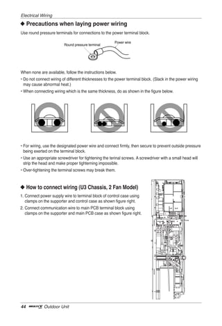 Electrical Wiring
◆ Precautions when laying power wiring
Use round pressure terminals for connections to the power terminal block.

                                                       Power wire
                         Round pressure terminal




When none are available, follow the instructions below.
• Do not connect wiring of different thicknesses to the power terminal block. (Slack in the power wiring
  may cause abnormal heat.)
• When connecting wiring which is the same thickness, do as shown in the figure below.




• For wiring, use the designated power wire and connect firmly, then secure to prevent outside pressure
  being exerted on the terminal block.
• Use an appropriate screwdriver for tightening the terinal screws. A screwdriver with a small head will
  strip the head and make proper tighterning impossible.
• Over-tightening the terminal screws may break them.



◆ How to connect wiring (U3 Chassis, 2 Fan Model)
1. Connect power supply wire to terminal block of control case using
   clamps on the supporter and control case as shown figure right.
2. Connect communication wire to main PCB terminal block using
   clamps on the supporter and main PCB case as shown figure right.




44           Outdoor Unit
 