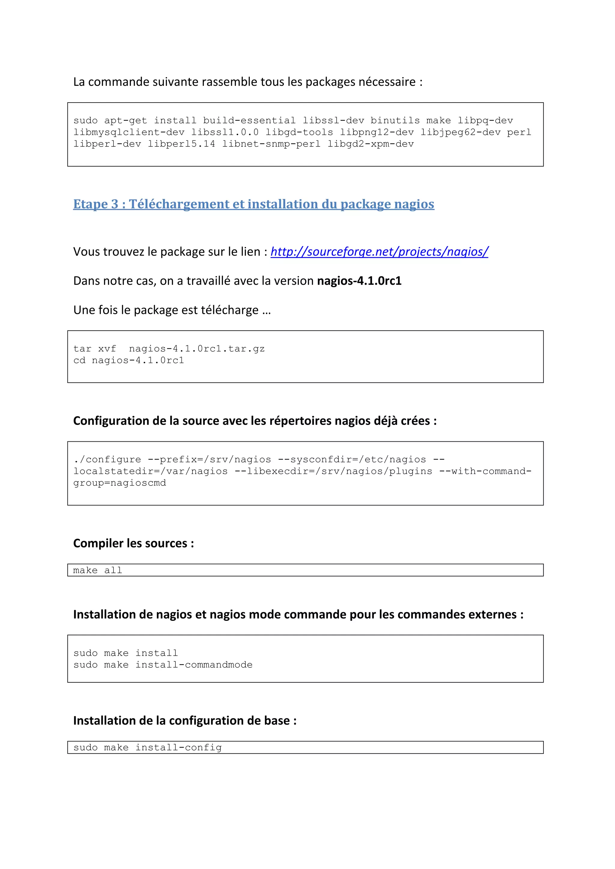 La commande suivante rassemble tous les packages nécessaire :
sudo apt-get install build-essential libssl-dev binutils make libpq-dev
libmysqlclient-dev libssl1.0.0 libgd-tools libpng12-dev libjpeg62-dev perl
libperl-dev libperl5.14 libnet-snmp-perl libgd2-xpm-dev
Etape 3 : Téléchargement et installation du package nagios
Vous trouvez le package sur le lien : http://sourceforge.net/projects/nagios/
Dans notre cas, on a travaillé avec la version nagios-4.1.0rc1
Une fois le package est télécharge …
tar xvf nagios-4.1.0rc1.tar.gz
cd nagios-4.1.0rc1
Configuration de la source avec les répertoires nagios déjà crées :
./configure --prefix=/srv/nagios --sysconfdir=/etc/nagios --
localstatedir=/var/nagios --libexecdir=/srv/nagios/plugins --with-command-
group=nagioscmd
Compiler les sources :
make all
Installation de nagios et nagios mode commande pour les commandes externes :
sudo make install
sudo make install-commandmode
Installation de la configuration de base :
sudo make install-config
 