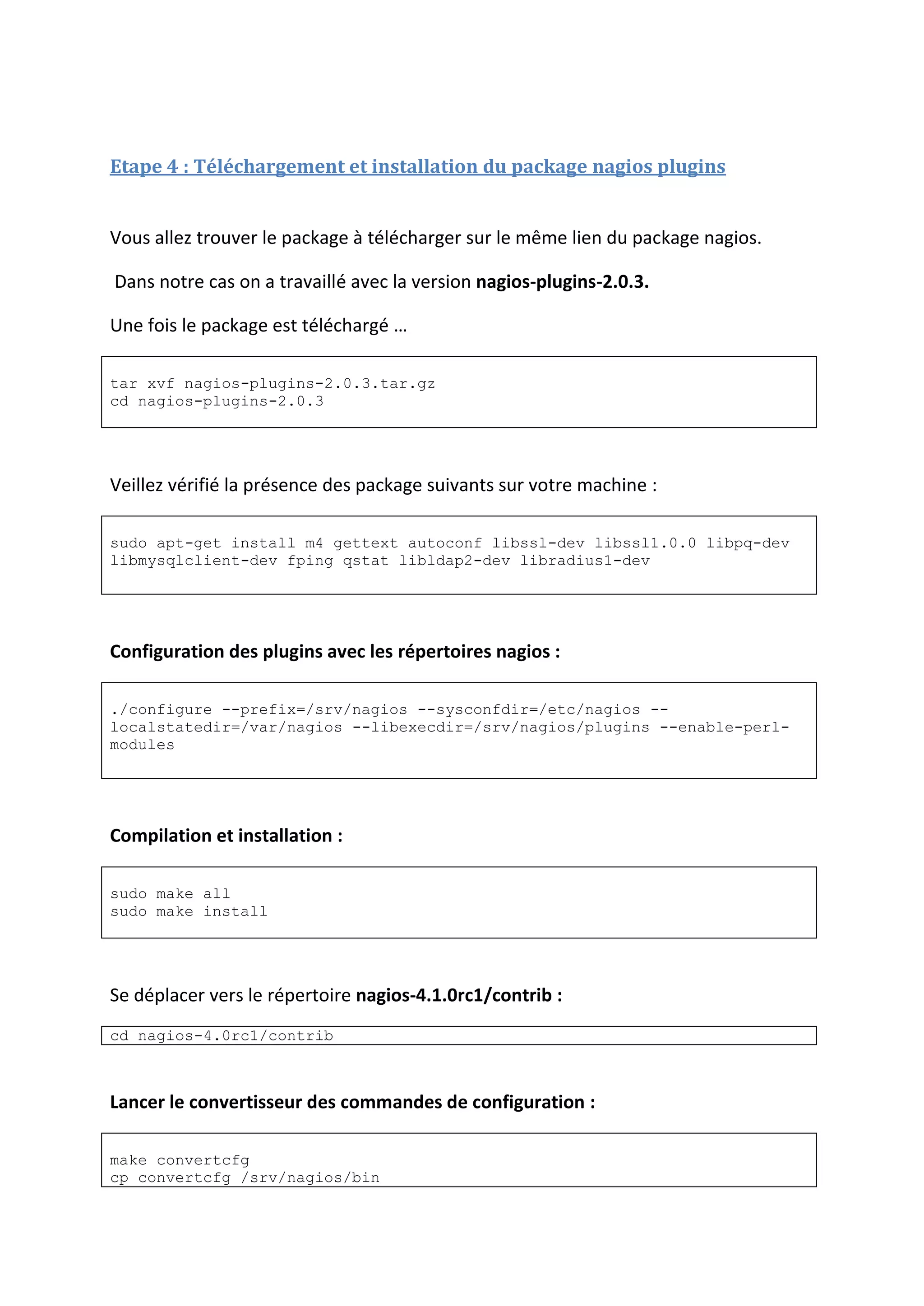 Etape 4 : Téléchargement et installation du package nagios plugins
Vous allez trouver le package à télécharger sur le même lien du package nagios.
Dans notre cas on a travaillé avec la version nagios-plugins-2.0.3.
Une fois le package est téléchargé …
tar xvf nagios-plugins-2.0.3.tar.gz
cd nagios-plugins-2.0.3
Veillez vérifié la présence des package suivants sur votre machine :
sudo apt-get install m4 gettext autoconf libssl-dev libssl1.0.0 libpq-dev
libmysqlclient-dev fping qstat libldap2-dev libradius1-dev
Configuration des plugins avec les répertoires nagios :
./configure --prefix=/srv/nagios --sysconfdir=/etc/nagios --
localstatedir=/var/nagios --libexecdir=/srv/nagios/plugins --enable-perl-
modules
Compilation et installation :
sudo make all
sudo make install
Se déplacer vers le répertoire nagios-4.1.0rc1/contrib :
cd nagios-4.0rc1/contrib
Lancer le convertisseur des commandes de configuration :
make convertcfg
cp convertcfg /srv/nagios/bin
 