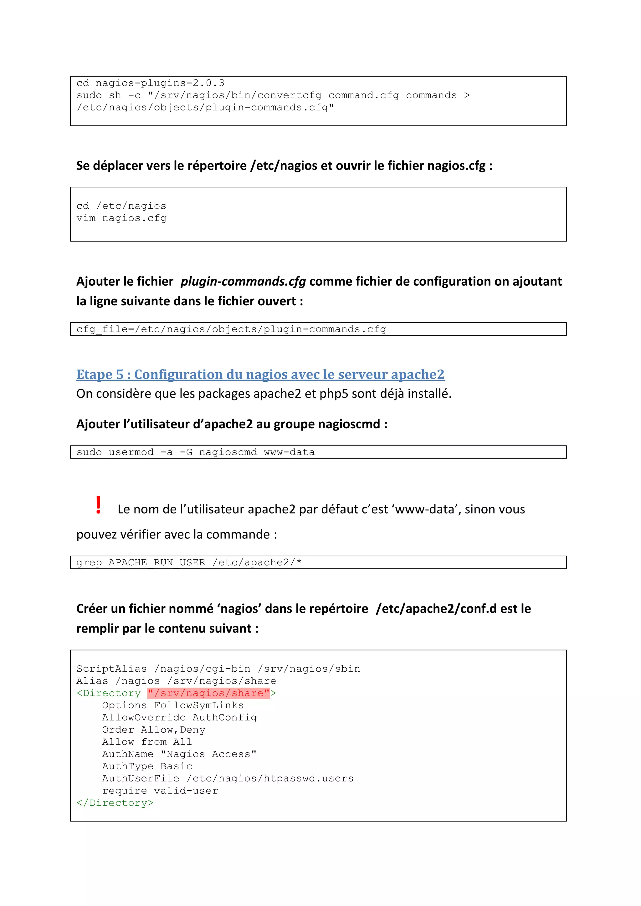 cd nagios-plugins-2.0.3
sudo sh -c "/srv/nagios/bin/convertcfg command.cfg commands >
/etc/nagios/objects/plugin-commands.cfg"
Se déplacer vers le répertoire /etc/nagios et ouvrir le fichier nagios.cfg :
cd /etc/nagios
vim nagios.cfg
Ajouter le fichier plugin-commands.cfg comme fichier de configuration on ajoutant
la ligne suivante dans le fichier ouvert :
cfg_file=/etc/nagios/objects/plugin-commands.cfg
Etape 5 : Configuration du nagios avec le serveur apache2
On considère que les packages apache2 et php5 sont déjà installé.
Ajouter l’utilisateur d’apache2 au groupe nagioscmd :
sudo usermod -a -G nagioscmd www-data
! Le nom de l’utilisateur apache2 par défaut c’est ‘www-data’, sinon vous
pouvez vérifier avec la commande :
grep APACHE_RUN_USER /etc/apache2/*
Créer un fichier nommé ‘nagios’ dans le repértoire /etc/apache2/conf.d est le
remplir par le contenu suivant :
ScriptAlias /nagios/cgi-bin /srv/nagios/sbin
Alias /nagios /srv/nagios/share
<Directory "/srv/nagios/share">
Options FollowSymLinks
AllowOverride AuthConfig
Order Allow,Deny
Allow from All
AuthName "Nagios Access"
AuthType Basic
AuthUserFile /etc/nagios/htpasswd.users
require valid-user
</Directory>
 
