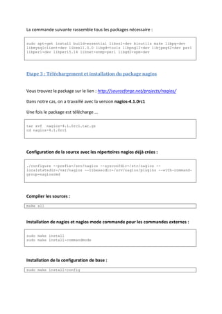 La commande suivante rassemble tous les packages nécessaire :
sudo apt-get install build-essential libssl-dev binutils make libpq-dev
libmysqlclient-dev libssl1.0.0 libgd-tools libpng12-dev libjpeg62-dev perl
libperl-dev libperl5.14 libnet-snmp-perl libgd2-xpm-dev
Etape 3 : Téléchargement et installation du package nagios
Vous trouvez le package sur le lien : http://sourceforge.net/projects/nagios/
Dans notre cas, on a travaillé avec la version nagios-4.1.0rc1
Une fois le package est télécharge …
tar xvf nagios-4.1.0rc1.tar.gz
cd nagios-4.1.0rc1
Configuration de la source avec les répertoires nagios déjà crées :
./configure --prefix=/srv/nagios --sysconfdir=/etc/nagios --
localstatedir=/var/nagios --libexecdir=/srv/nagios/plugins --with-command-
group=nagioscmd
Compiler les sources :
make all
Installation de nagios et nagios mode commande pour les commandes externes :
sudo make install
sudo make install-commandmode
Installation de la configuration de base :
sudo make install-config
 
