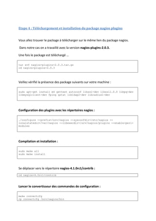 Etape 4 : Téléchargement et installation du package nagios plugins
Vous allez trouver le package à télécharger sur le même lien du package nagios.
Dans notre cas on a travaillé avec la version nagios-plugins-2.0.3.
Une fois le package est téléchargé …
tar xvf nagios-plugins-2.0.3.tar.gz
cd nagios-plugins-2.0.3
Veillez vérifié la présence des package suivants sur votre machine :
sudo apt-get install m4 gettext autoconf libssl-dev libssl1.0.0 libpq-dev
libmysqlclient-dev fping qstat libldap2-dev libradius1-dev
Configuration des plugins avec les répertoires nagios :
./configure --prefix=/srv/nagios --sysconfdir=/etc/nagios --
localstatedir=/var/nagios --libexecdir=/srv/nagios/plugins --enable-perl-
modules
Compilation et installation :
sudo make all
sudo make install
Se déplacer vers le répertoire nagios-4.1.0rc1/contrib :
cd nagios-4.0rc1/contrib
Lancer le convertisseur des commandes de configuration :
make convertcfg
cp convertcfg /srv/nagios/bin
 