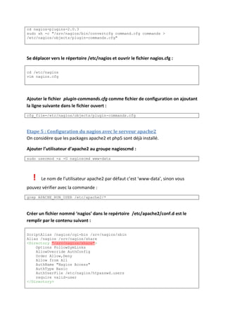 cd nagios-plugins-2.0.3
sudo sh -c "/srv/nagios/bin/convertcfg command.cfg commands >
/etc/nagios/objects/plugin-commands.cfg"
Se déplacer vers le répertoire /etc/nagios et ouvrir le fichier nagios.cfg :
cd /etc/nagios
vim nagios.cfg
Ajouter le fichier plugin-commands.cfg comme fichier de configuration on ajoutant
la ligne suivante dans le fichier ouvert :
cfg_file=/etc/nagios/objects/plugin-commands.cfg
Etape 5 : Configuration du nagios avec le serveur apache2
On considère que les packages apache2 et php5 sont déjà installé.
Ajouter l’utilisateur d’apache2 au groupe nagioscmd :
sudo usermod -a -G nagioscmd www-data
! Le nom de l’utilisateur apache2 par défaut c’est ‘www-data’, sinon vous
pouvez vérifier avec la commande :
grep APACHE_RUN_USER /etc/apache2/*
Créer un fichier nommé ‘nagios’ dans le repértoire /etc/apache2/conf.d est le
remplir par le contenu suivant :
ScriptAlias /nagios/cgi-bin /srv/nagios/sbin
Alias /nagios /srv/nagios/share
<Directory "/srv/nagios/share">
Options FollowSymLinks
AllowOverride AuthConfig
Order Allow,Deny
Allow from All
AuthName "Nagios Access"
AuthType Basic
AuthUserFile /etc/nagios/htpasswd.users
require valid-user
</Directory>
 