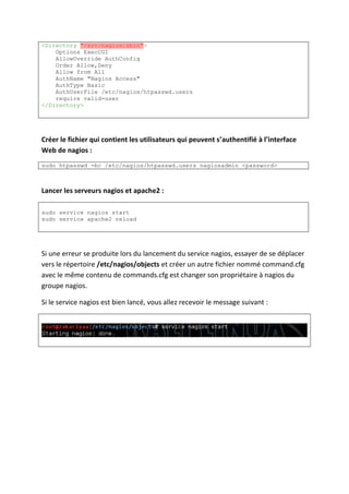 <Directory "/srv/nagios/sbin">
Options ExecCGI
AllowOverride AuthConfig
Order Allow,Deny
Allow from All
AuthName "Nagios Access"
AuthType Basic
AuthUserFile /etc/nagios/htpasswd.users
require valid-user
</Directory>
Créer le fichier qui contient les utilisateurs qui peuvent s’authentifié à l’interface
Web de nagios :
sudo htpasswd -bc /etc/nagios/htpasswd.users nagiosadmin <password>
Lancer les serveurs nagios et apache2 :
sudo service nagios start
sudo service apache2 reload
Si une erreur se produite lors du lancement du service nagios, essayer de se déplacer
vers le répertoire /etc/nagios/objects et créer un autre fichier nommé command.cfg
avec le même contenu de commands.cfg est changer son propriétaire à nagios du
groupe nagios.
Si le service nagios est bien lancé, vous allez recevoir le message suivant :
 