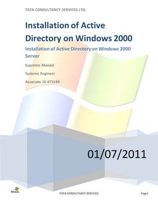 TATA CONSULTANCY SERVICES LTD.



Installation of Active
Directory on Windows 2000
Installation of Active Directory on Windows 2000
Server
Supreme Mandal

Systems Engineer

Associate ID 473199




                                    01/07/2011

                   TATA CONSULTANCY SERVICES       Page1
 