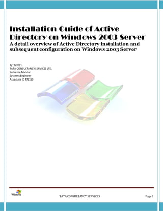 Installation Guide of Active
Directory on Windows 2003 Server
A detail overview of Active Directory installation and subsequent
configuration on Windows 2003 Server


7/12/2011
TATA CONSULTANCY SERVICES LTD.
Supreme Mandal
Systems Engineer
Associate ID 473199




                                 TATA CONSULTANCY SERVICES          Page 1
 