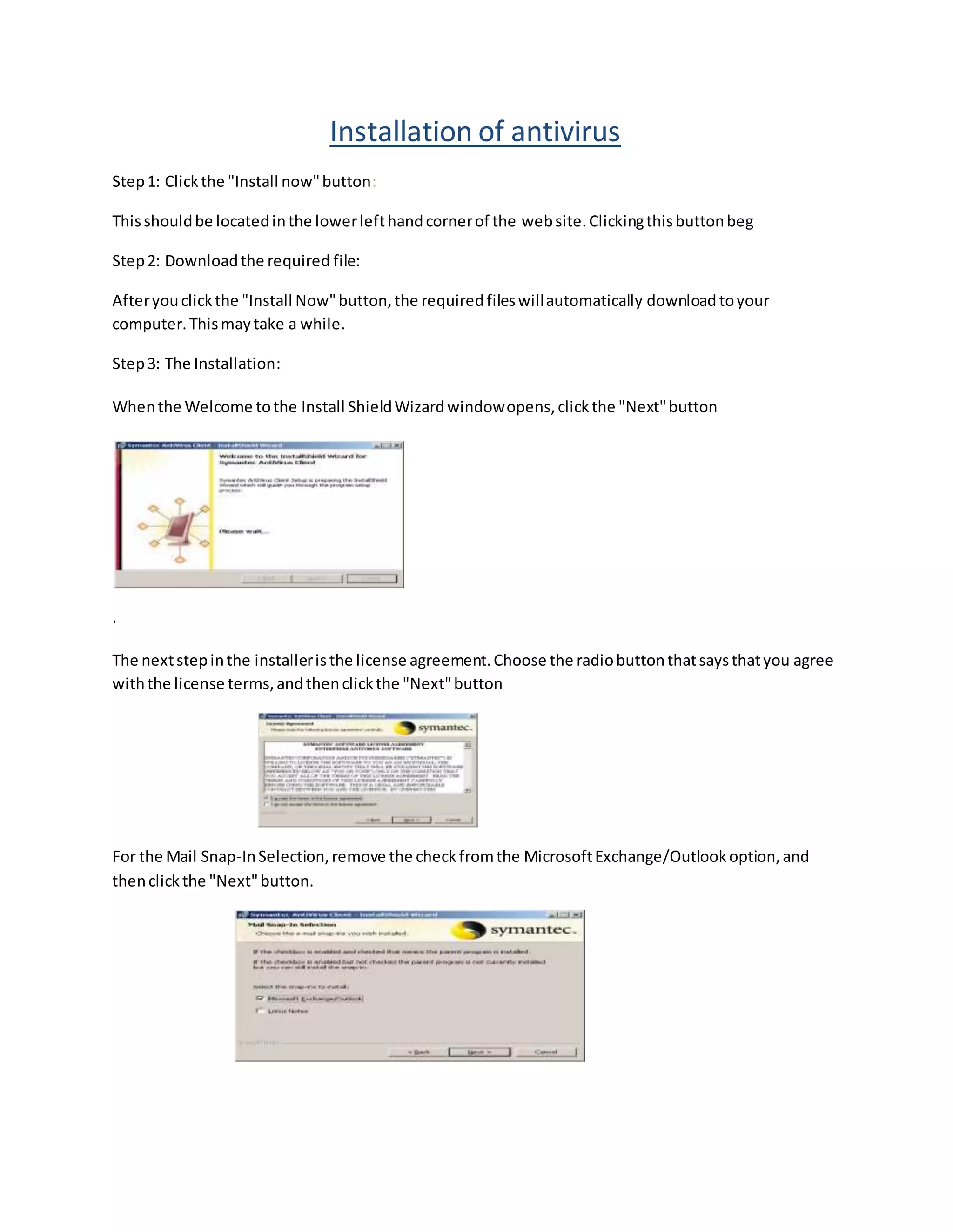 Installation of antivirus
Step1: Clickthe "Install now"button:
Thisshouldbe locatedinthe lowerlefthandcornerof the website.Clickingthisbuttonbeg
Step2: Downloadthe required file:
Afteryouclickthe "Install Now"button,the requiredfileswillautomatically downloadtoyour
computer.Thismaytake a while.
Step3: The Installation:
Whenthe Welcome tothe Install ShieldWizardwindowopens,clickthe "Next"button
.
The nextstepinthe installeristhe license agreement.Choose the radiobuttonthatsaysthatyou agree
withthe license terms,andthenclickthe "Next"button
For the Mail Snap-InSelection,remove the checkfromthe MicrosoftExchange/Outlookoption,and
thenclickthe "Next"button.