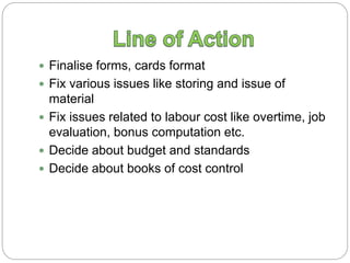  Finalise forms, cards format
 Fix various issues like storing and issue of
material
 Fix issues related to labour cost like overtime, job
evaluation, bonus computation etc.
 Decide about budget and standards
 Decide about books of cost control
 