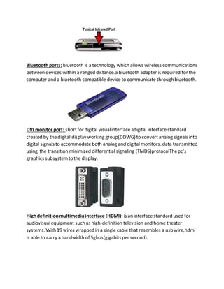 Bluetoothports: bluetooth is a technology which allows wireless communications
between devices within a ranged distance.a bluetooth adapter is required for the
computer and a bluetooth compatible device to communicate through bluetooth.
DVI monitor port: shortfor digital visualinterface adigital interface standard
created by the digital display working group(DDWG) to convertanalog signals into
digital signals to accommodate both analog and digital monitors. data transmitted
using the transition minimized differential signaling (TMDS)protocolThepc’s
graphics subsystemto the display.
Highdefinitionmultimediainterface (HDMI): is an interface standard used for
audiovisualequipment such as high-definition television and home theater
systems. With 19 wires wrapped in a single cable that resembles a usb wire,hdmi
is able to carry a bandwidth of 5gbps(gigabits per second).
 