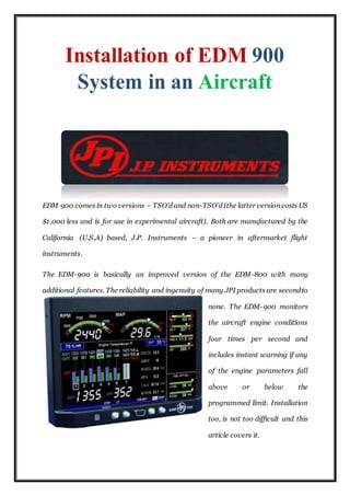 EDM 900 comes in two versions – TSO’d and non-TSO’d (the latter version costs US
$1,000 less and is for use in experimental aircraft). Both are manufactured by the
California (U.S.A) based, J.P. Instruments – a pioneer in aftermarket flight
instruments.
The EDM-900 is basically an improved version of the EDM-800 with many
additional features. The reliability and ingenuity of many JPI products are secondto
none. The EDM-900 monitors
the aircraft engine conditions
four times per second and
includes instant warning if any
of the engine parameters fall
above or below the
programmed limit. Installation
too, is not too difficult and this
article covers it.
 
