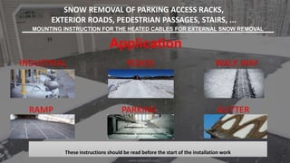 SNOW REMOVAL OF PARKING ACCESS RACKS,
EXTERIOR ROADS, PEDESTRIAN PASSAGES, STAIRS, ...
MOUNTING INSTRUCTION FOR THE HEATED CABLES FOR EXTERNAL SNOW REMOVAL
These instructions should be read before the start of the installation work
Application
INDUSTRIAL
GUTTERPARKINGRAMP
WALK WAYROADS
www.adibtajhiz.com
 