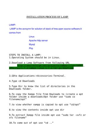  
                 INSTALLATION PROCESS OF LAMP 
                                               


LAMP:
LAMP is the acroynm for solution of stack of tree,open source software.It
comes from
                   Linux
                   Apache http server
                   Mysql
                   Php

STEPS TO INSTALL A LAMP:
1.Operating System should be in Linux.

2.Download a Lamp Software from following URL
      http:sourceforge.net/projects/xampp/files/XAMPP
20%Linux/1.7.2/xampp-linux-1.7.2.tar.gz/download


3.GOto Applications->Accessories-Terminal.

4.Type cd Downloads

5.Type Dir to know the list of directories in the
Downloads folder.

6.To copy the Xampp file from Dowloads to (create a opt
folder inside a downloads)Opt folder use “sudo co
filename/opt”

7.to view whether xampp is copied to opt use “cd/opt”

8.to view the contents inside opt use dir

9.To extract Xampp file inside opt use “sudo tar -xvfz or
xfz filename”

10.To come out of opt use “cd ..”
 