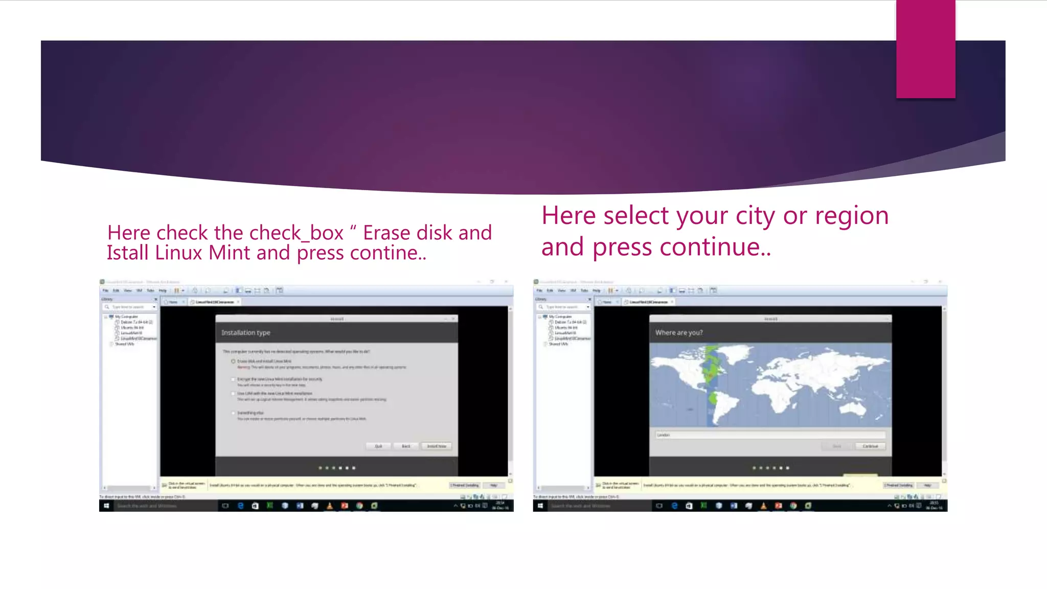 Here check the check_box “ Erase disk and
Istall Linux Mint and press contine..
Here select your city or region
and press continue..
 