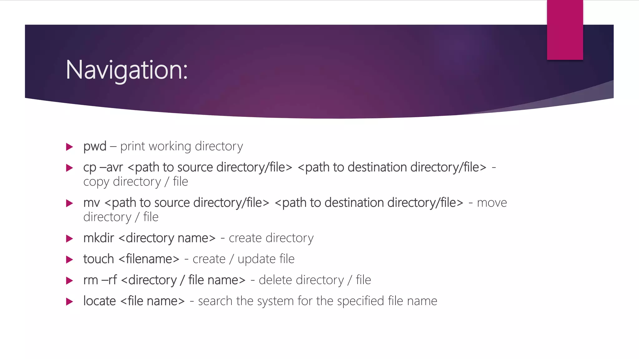 Navigation:
 pwd – print working directory
 cp –avr <path to source directory/file> <path to destination directory/file> -
copy directory / file
 mv <path to source directory/file> <path to destination directory/file> - move
directory / file
 mkdir <directory name> - create directory
 touch <filename> - create / update file
 rm –rf <directory / file name> - delete directory / file
 locate <file name> - search the system for the specified file name
 