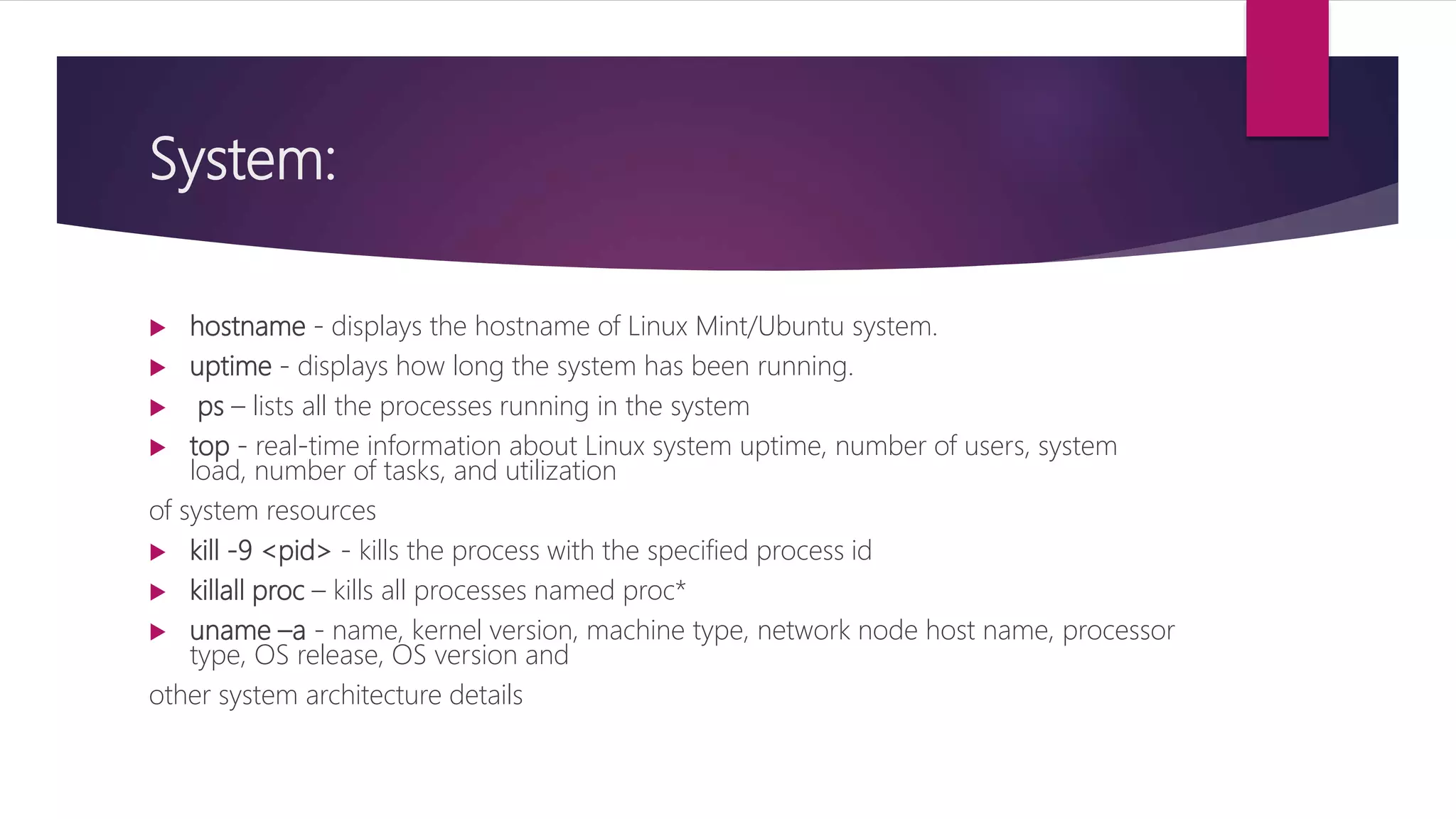 System:
 hostname - displays the hostname of Linux Mint/Ubuntu system.
 uptime - displays how long the system has been running.
 ps – lists all the processes running in the system
 top - real-time information about Linux system uptime, number of users, system
load, number of tasks, and utilization
of system resources
 kill -9 <pid> - kills the process with the specified process id
 killall proc – kills all processes named proc*
 uname –a - name, kernel version, machine type, network node host name, processor
type, OS release, OS version and
other system architecture details
 