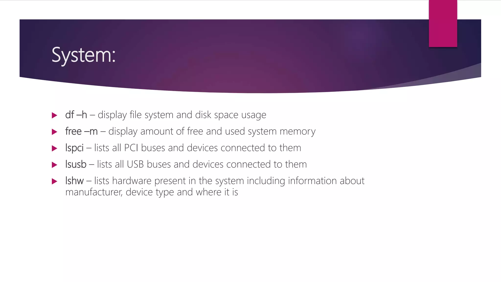 System:
 df –h – display file system and disk space usage
 free –m – display amount of free and used system memory
 lspci – lists all PCI buses and devices connected to them
 lsusb – lists all USB buses and devices connected to them
 lshw – lists hardware present in the system including information about
manufacturer, device type and where it is
 