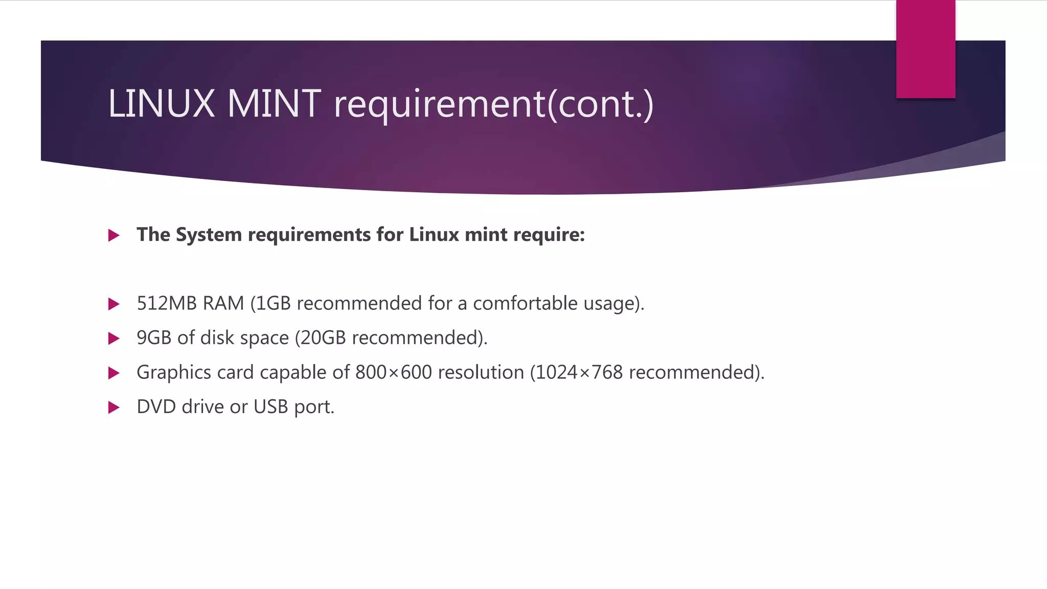 LINUX MINT requirement(cont.)
 The System requirements for Linux mint require:
 512MB RAM (1GB recommended for a comfortable usage).
 9GB of disk space (20GB recommended).
 Graphics card capable of 800×600 resolution (1024×768 recommended).
 DVD drive or USB port.
 