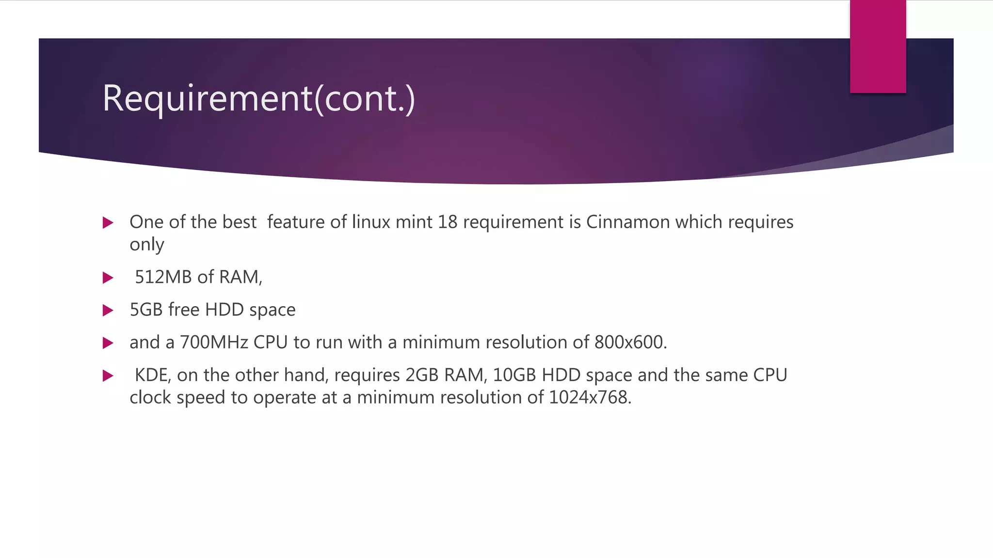 Requirement(cont.)
 One of the best feature of linux mint 18 requirement is Cinnamon which requires
only
 512MB of RAM,
 5GB free HDD space
 and a 700MHz CPU to run with a minimum resolution of 800x600.
 KDE, on the other hand, requires 2GB RAM, 10GB HDD space and the same CPU
clock speed to operate at a minimum resolution of 1024x768.
 