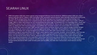 SEJARAH LINUX
• UNIX merupakan salah satu sistem operasi yang mengawali lahirnya Linux ke dunia ini. UNIXmerupakan salah satu sistem
operasi yang ada saat ini. Adapun UNIX merupakan salah satusistem operasi populer selain keluarga raksasa Microsoft (mulai
dari DOS, MS 9x sampai Vista), Novell, OS/2, BeOS, MacOS dan lainnya.Linux merupakan sistem operasi bertipe Unix
modular. Linux memiliki banyak disain yang berasal dari disain dasar Unix yang dikembangkan dalam kurun waktu 1970-an
hingga 1980-an.Faktor ketersediaannya dan kompatibilitasnya yang tinggi menyebabkannya Unix dapatdigunakan, disalin dan
dimodifikasi secara luas oleh institusi-institusi akademis dan pada pebisnis. Namun satu hal yang sangat disayangkan pada
waktu itu adalah kita tidak bisasembarangan memodifikasi dan menyebar luaskan Unix secara bebas ke masyarakat
umum.Proyek GNU yang mulai pada 1984 memiliki tujuan untuk membuat sebuah sistem operasi yangkompatibel dengan
Unix dan lengkap dan secara total terdiri atas perangkat lunak bebas. Tahun1985, Richard Stallman mendirikan Yayasan
Perangkat Lunak Bebas dan mengembangkanLisensi Publik Umum GNU (GNU General Public License atau GNU GPL).
Kebanyakan program yang dibutuhkan oleh sebuah sistem operasi (seperti pustaka, kompiler, penyuntingteks, shell Unix dan
sistem jendela) diselesaikan pada awal tahun 1990-an, namun sayangnyaelemen-elemen tingkat rendah seperti device
driver, jurik dan kernel masih belum selesai, padasaat itulah (1991) Linus Torvalds mengumumkan telah membuat sebuah
kernel yang dibuat berdasarkan Unix yang diberi nama Linux, hal ini tentunya sebuah kebetulan dimana pada waktuitu
proyek GNU membutuhkan Kernel (belum memiliki kernel ) , hal ini dapat dilihat dari pernyataan Linus Torvalds yang pernah
berkata bahwa jika kernel GNU sudah tersedia pada saat itu (1991), dia tidak akan memutuskan untuk menulis versinya
sendiri.
 