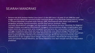 SEJARAH MANDRAKE
• Pertama kali dirilis berbasis Redhat Linux (versi 5.1) dan KDE (versi 1.0) pada 23 Juli 1998.Dari awal
hingga versi 8.0, Mandrake menamai produk utamanya dengan Linux Mandrake.Sedang versi 8.1 sampai
9.2 dinamai Mandrake LinuxPada bulan Februari 2004, Mandrakesoft kalah dalam suatu kasus di
pengadilan terhadap HearstCorporation, pemilik King Features Syndicate. Hearst
menuduh MandrakeSoft melanggar hak cipta karakter King Features bernama 'Mandrake the Magician'.
Sebagai tindakan pencegahan,Mandrakesoft mengganti nama produknya dengan menghilangkan spasi
antara merek dan nama produk serta mengubah huruf pertama dari nama produk menjadi huruf kecil,
sehingga menjadisatu kata. Mulai dari versi 10.0, Mandrake Linux dikenal sebagai Mandrakelinux,
demikian pulalogonya.Pada bulan April 2005 Mandrakesoft mengakuisisi Conectiva, sebuah perusahaan
Brasil yangmenghasilkan distribusi linux berbahasa Portugis (Brasil) dan Spanyol di Amerika Latin.
Akibatakuisisi ini dan sengketa hukum dengan Hearst Corporation, Mandrakesoft mengumumkan
nama perusahaan menjadi Mandriva, dan bahwa Mandriva Linux akan menjadi nama baru bagi produk-
produknya.
 