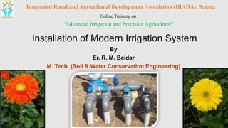 Installation of Modern Irrigation System
By
Er. R. M. Beldar
M. Tech. (Soil & Water Conservation Engineering)
Integrated Rural and Agricultural Development Association (IRADA), Satara
Online Training on
“Advanced Irrigation and Precision Agriculture”
 