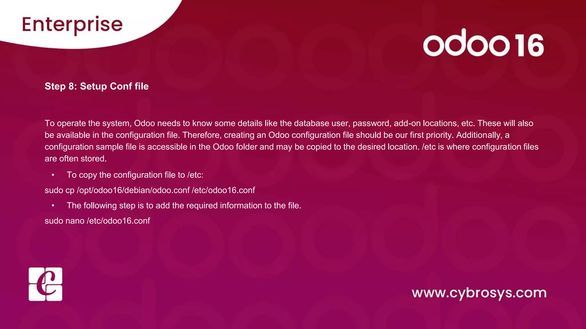 Step 8: Setup Conf file
To operate the system, Odoo needs to know some details like the database user, password, add-on locations, etc. These will also
be available in the configuration file. Therefore, creating an Odoo configuration file should be our first priority. Additionally, a
configuration sample file is accessible in the Odoo folder and may be copied to the desired location. /etc is where configuration files
are often stored.
• To copy the configuration file to /etc:
sudo cp /opt/odoo16/debian/odoo.conf /etc/odoo16.conf
• The following step is to add the required information to the file.
sudo nano /etc/odoo16.conf
 