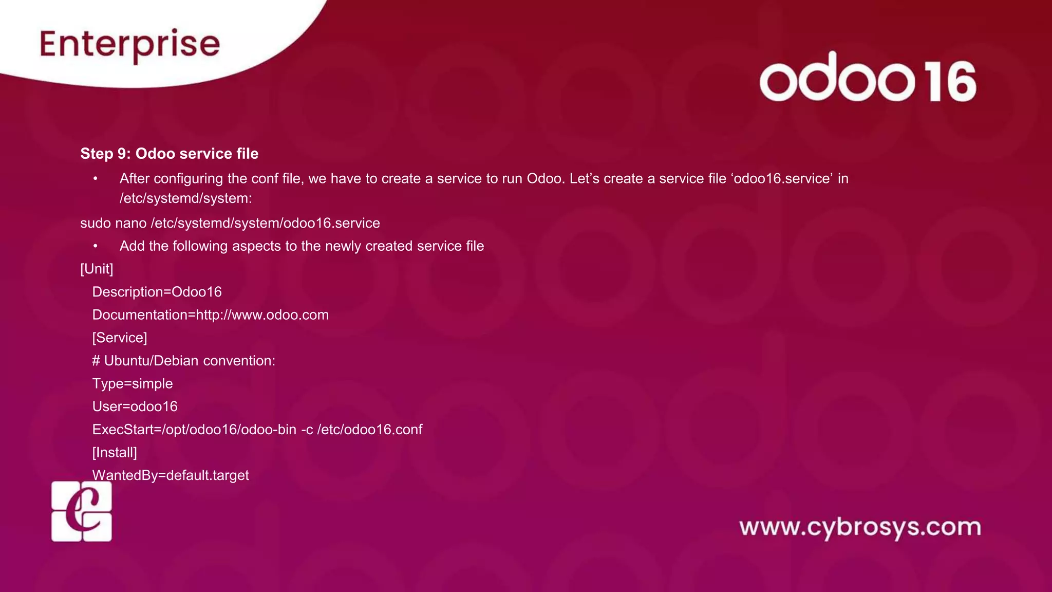 Step 9: Odoo service file
• After configuring the conf file, we have to create a service to run Odoo. Let’s create a service file ‘odoo16.service’ in
/etc/systemd/system:
sudo nano /etc/systemd/system/odoo16.service
• Add the following aspects to the newly created service file
[Unit]
Description=Odoo16
Documentation=http://www.odoo.com
[Service]
# Ubuntu/Debian convention:
Type=simple
User=odoo16
ExecStart=/opt/odoo16/odoo-bin -c /etc/odoo16.conf
[Install]
WantedBy=default.target
 
