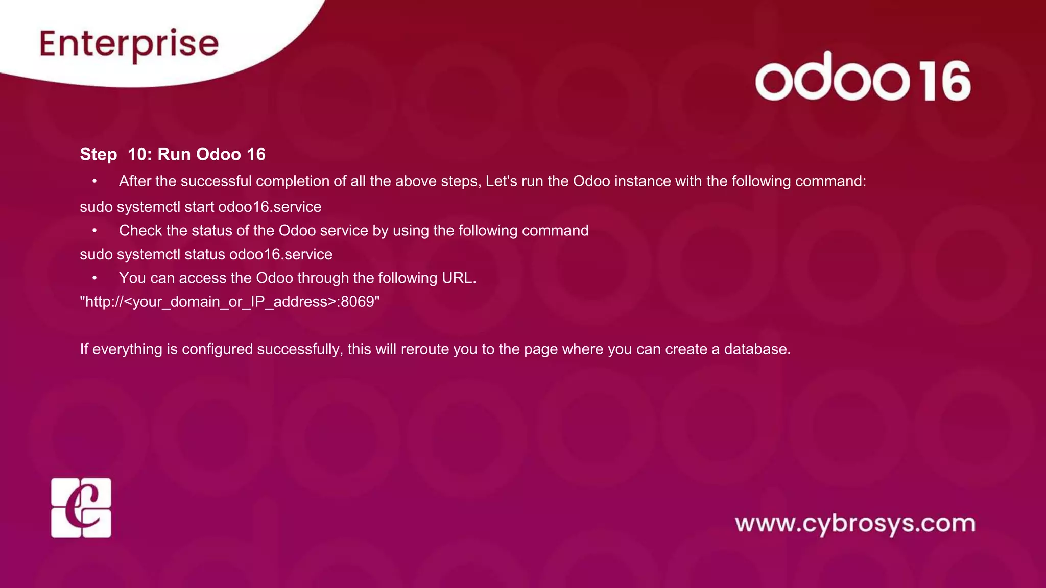 Step 10: Run Odoo 16
• After the successful completion of all the above steps, Let's run the Odoo instance with the following command:
sudo systemctl start odoo16.service
• Check the status of the Odoo service by using the following command
sudo systemctl status odoo16.service
• You can access the Odoo through the following URL.
"http://<your_domain_or_IP_address>:8069"
If everything is configured successfully, this will reroute you to the page where you can create a database.
 