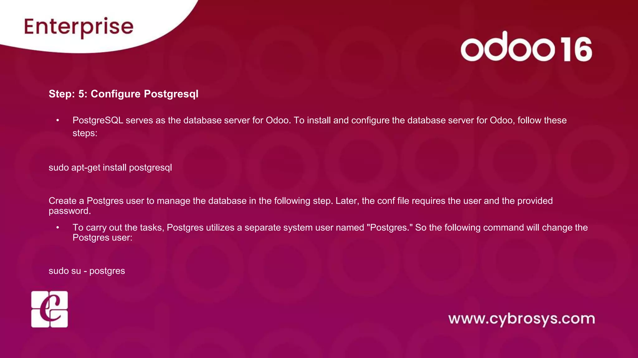 Step: 5: Configure Postgresql
• PostgreSQL serves as the database server for Odoo. To install and configure the database server for Odoo, follow these
steps:
sudo apt-get install postgresql
Create a Postgres user to manage the database in the following step. Later, the conf file requires the user and the provided
password.
• To carry out the tasks, Postgres utilizes a separate system user named "Postgres." So the following command will change the
Postgres user:
sudo su - postgres
 