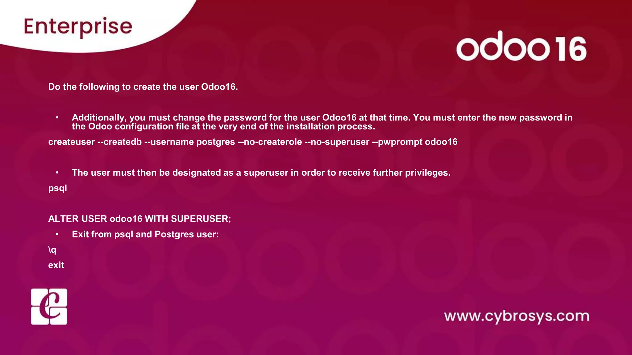 Do the following to create the user Odoo16.
• Additionally, you must change the password for the user Odoo16 at that time. You must enter the new password in
the Odoo configuration file at the very end of the installation process.
createuser --createdb --username postgres --no-createrole --no-superuser --pwprompt odoo16
• The user must then be designated as a superuser in order to receive further privileges.
psql
ALTER USER odoo16 WITH SUPERUSER;
• Exit from psql and Postgres user:
q
exit
 