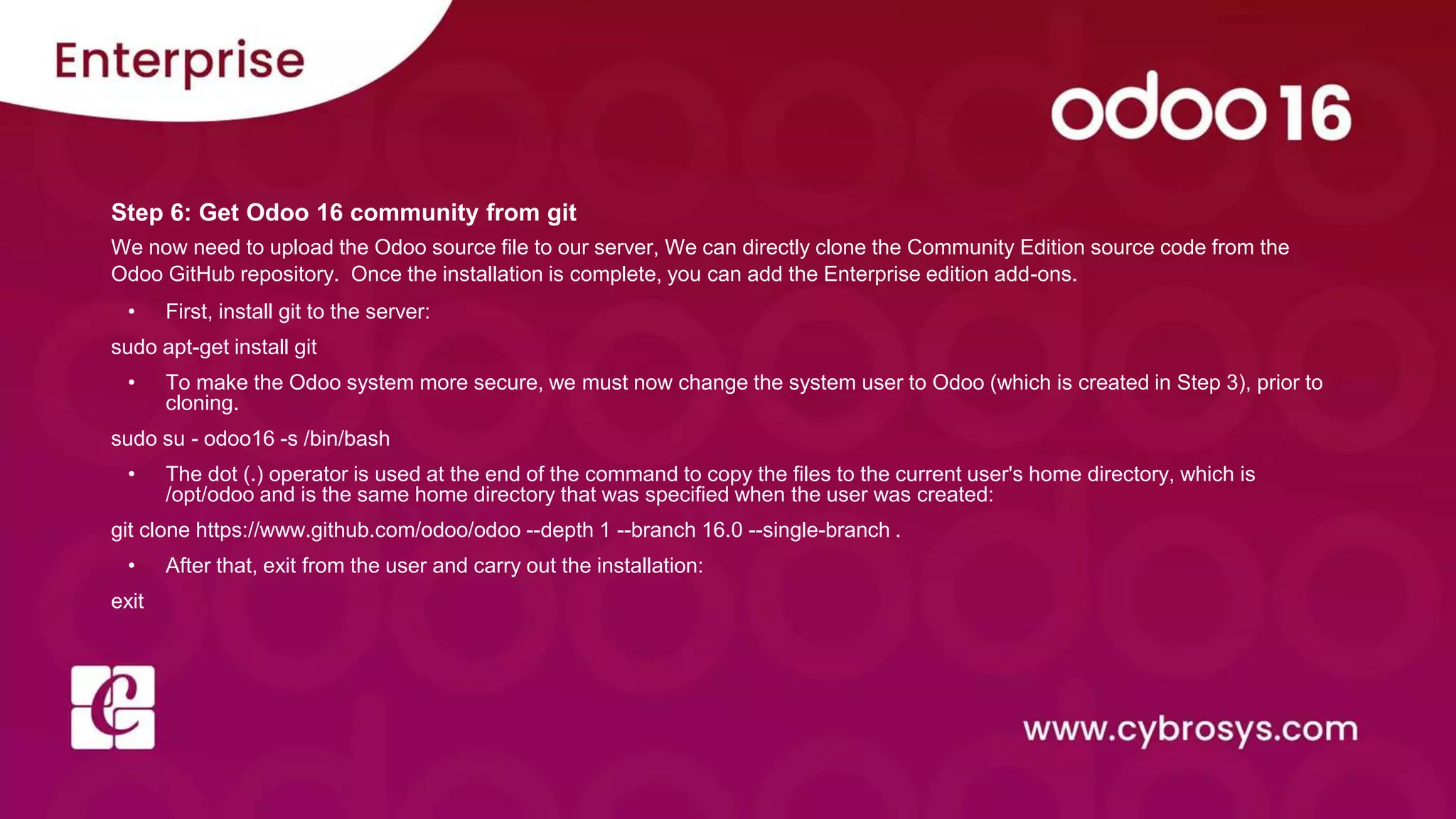Step 6: Get Odoo 16 community from git
We now need to upload the Odoo source file to our server, We can directly clone the Community Edition source code from the
Odoo GitHub repository. Once the installation is complete, you can add the Enterprise edition add-ons.
• First, install git to the server:
sudo apt-get install git
• To make the Odoo system more secure, we must now change the system user to Odoo (which is created in Step 3), prior to
cloning.
sudo su - odoo16 -s /bin/bash
• The dot (.) operator is used at the end of the command to copy the files to the current user's home directory, which is
/opt/odoo and is the same home directory that was specified when the user was created:
git clone https://www.github.com/odoo/odoo --depth 1 --branch 16.0 --single-branch .
• After that, exit from the user and carry out the installation:
exit
 