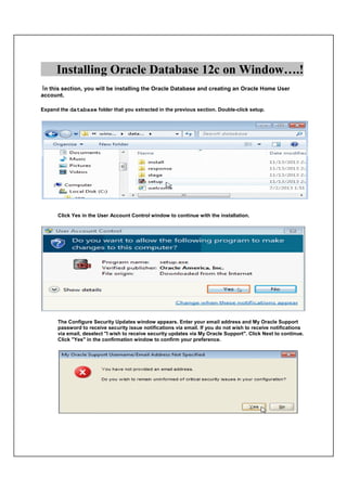 Installing Oracle Database 12c on Window….!
In this section, you will be installing the Oracle Database and creating an Oracle Home User
account.
Expand the database folder that you extracted in the previous section. Double-click setup.
Click Yes in the User Account Control window to continue with the installation.
The Configure Security Updates window appears. Enter your email address and My Oracle Support
password to receive security issue notifications via email. If you do not wish to receive notifications
via email, deselect "I wish to receive security updates via My Oracle Support". Click Next to continue.
Click "Yes" in the confirmation window to confirm your preference.
 