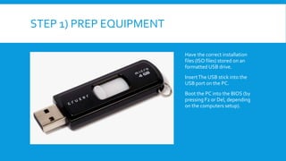 STEP 1) PREP EQUIPMENT
Have the correct installation
files (ISO files) stored on an
formatted USB drive.
InsertThe USB stick into the
USB port on the PC.
Boot the PC into the BIOS (by
pressing F2 or Del, depending
on the computers setup).
 