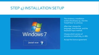 STEP 4) INSTALLATION SETUP
The windows 7 installation
screen should pop-up, click the
‘Install Now’ to continue.
After that choose the
language, time format, and the
keyboard input method.
Choose which version of
winodws to install (x64, or x86).
Accept the licence agreement.
 