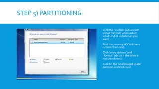 STEP 5) PARTITIONING
Click the ‘custom (advanced)’
install method, when asked
what kind of installation you
want.
Find the primary HDD (if there
is more than one).
Click ‘drive options’ and
“format” (this is if the drive is
not brand new).
Click on the ‘unallocated space’
partition and click next.
 