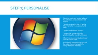 STEP 7) PERSONALISE
Now the hard part is over, all you
have to do is personalise the OS
to you!
Type in a name for the PC and a
User name for your account, hit
next.
Type in a password, hit next.
Type in the activation code/
product key for your OS, hit next.
Click ‘use recommended settings’
and set up the time.
Choose the network that you will
be using (Home Network, for
using the home internet).
 
